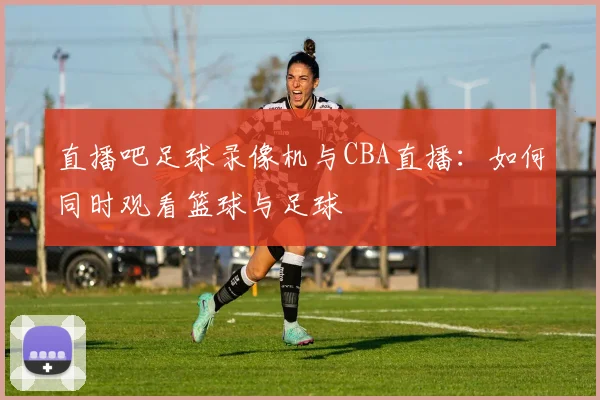 直播吧足球录像机与CBA直播:如何同时观看篮球与足球