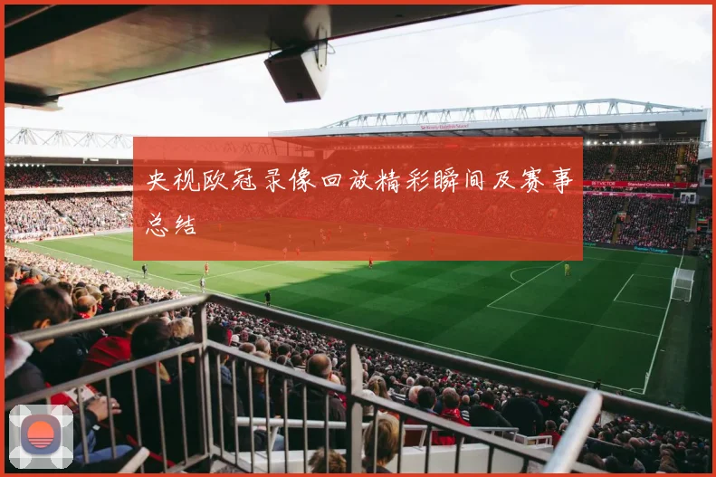 央视欧冠录像回放精彩瞬间及赛事总结