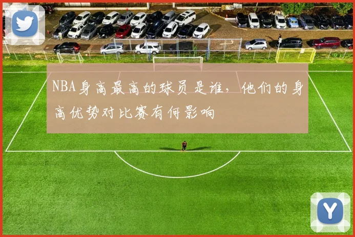 NBA身高最高的球员是谁，他们的身高优势对比赛有何影响