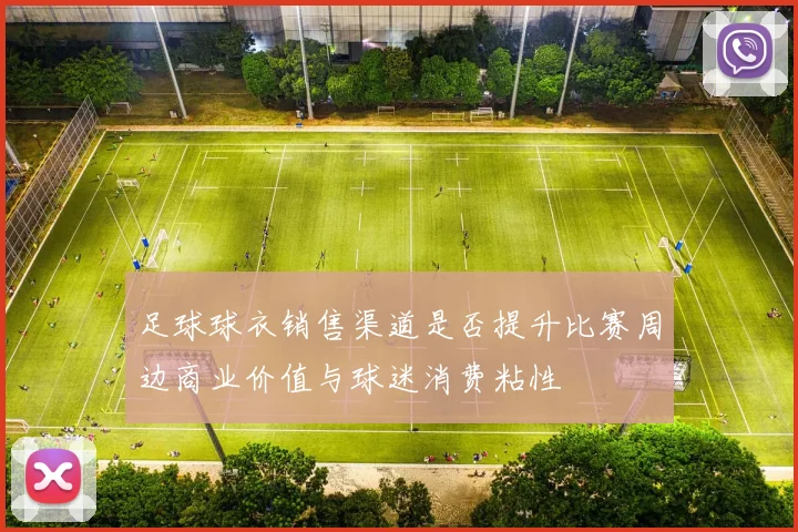 足球球衣销售渠道是否提升比赛周边商业价值与球迷消费粘性
