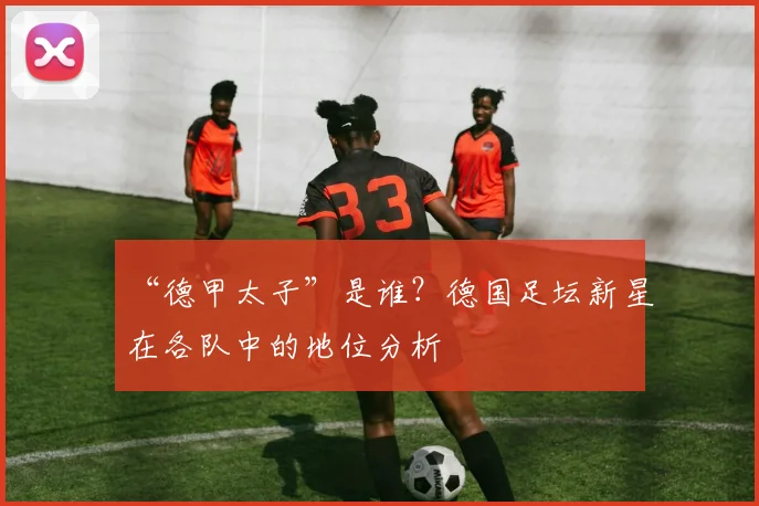 “德甲太子”是谁？德国足坛新星在各队中的地位分析
